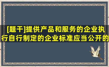 [题干]提供产品和服务的企业执行自行制定的企业标准,应当公开的内容...