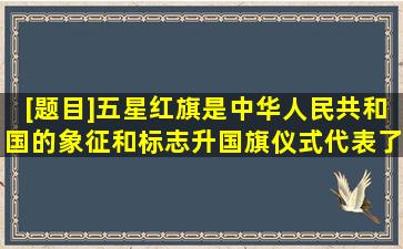 [题目]五星红旗是中华人民共和国的象征和标志,升国旗仪式代表了...