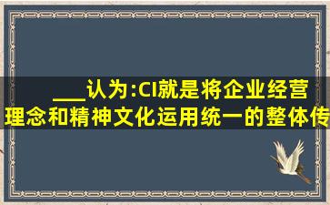 ___认为:CI就是将企业经营理念和精神文化,运用统一的整体传达系统(...