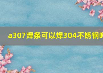 a307焊条可以焊304不锈钢吗