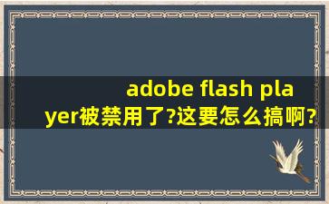 adobe flash player被禁用了?这要怎么搞啊?