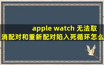 apple watch 无法取消配对和重新配对,陷入死循环怎么解决?