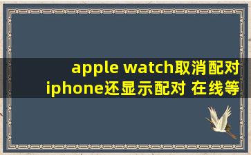 apple watch取消配对iphone还显示配对 在线等急!!!!!
