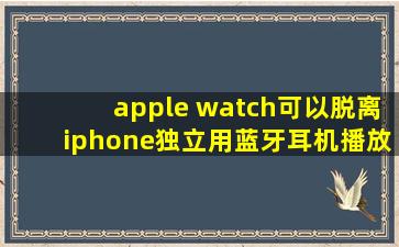 apple watch可以脱离iphone独立用蓝牙耳机播放音乐吗?
