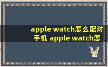 apple watch怎么配对手机 apple watch怎么重新配对新手机