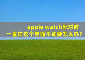 apple watch配对时一直在这个界面不动要怎么办?