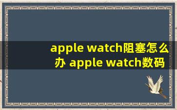 apple watch阻塞怎么办 apple watch数码表冠阻塞解决方法