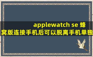 applewatch se 蜂窝版连接手机后可以脱离手机单独使用吗?有没有距离...