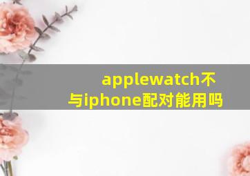 applewatch不与iphone配对能用吗