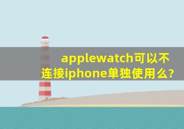 applewatch可以不连接iphone单独使用么?
