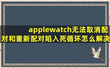 applewatch无法取消配对和重新配对,陷入死循环怎么解决?
