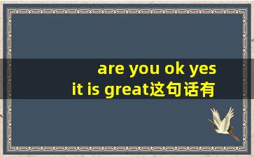 are you ok yes it is great这句话有没有错?