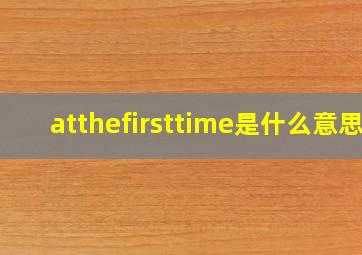 atthefirsttime是什么意思(