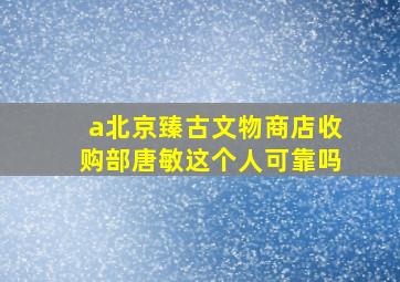 a北京臻古文物商店收购部唐敏这个人可靠吗