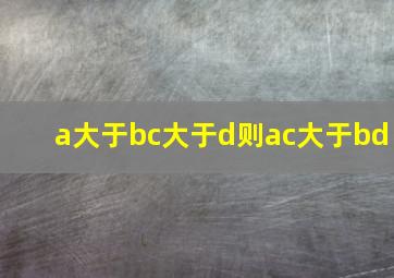 a大于bc大于d则ac大于bd