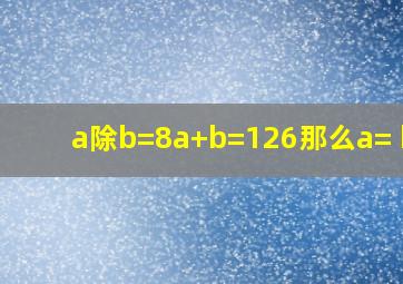 a除b=8,a+b=126那么a=( ),b=( )