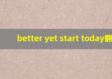 better yet ,start today翻译