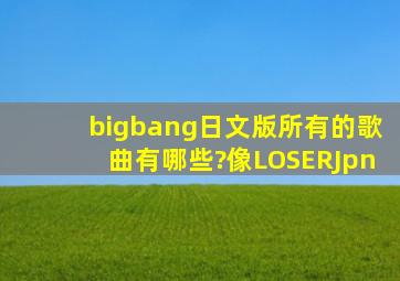 bigbang日文版所有的歌曲有哪些?像LOSER(Jpn)