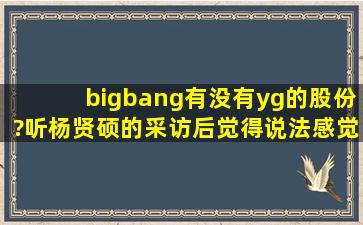 bigbang有没有yg的股份?听杨贤硕的采访后觉得说法感觉有点疑惑··...