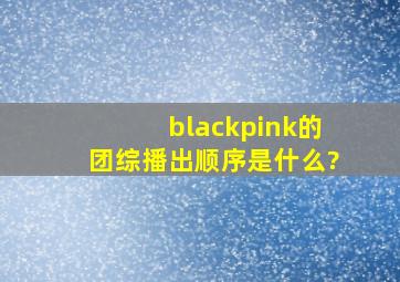 blackpink的团综播出顺序是什么?