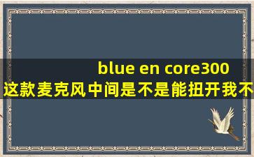 blue en core300这款麦克风中间是不是能扭开,我不经意扭开了