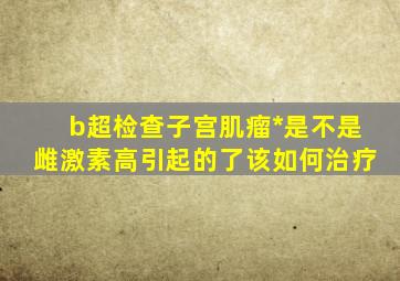 b超检查子宫肌瘤*是不是雌激素高引起的了该如何治疗