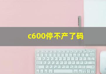 c600停不产了码