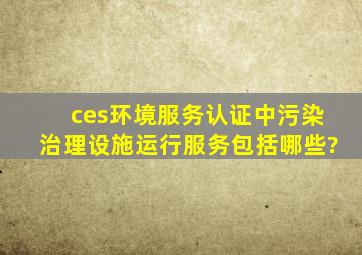 ces环境服务认证中污染治理设施运行服务包括哪些?