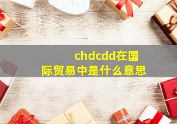 chd,cdd在国际贸易中是什么意思