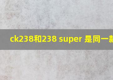 ck238和238 super 是同一款吗
