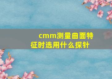 cmm测量曲面特征时,选用什么探针