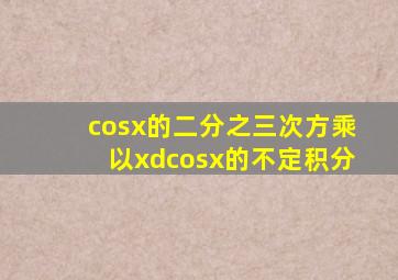 cosx的二分之三次方乘以xd(cosx)的不定积分