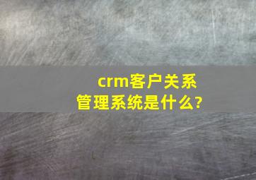 crm客户关系管理系统是什么?