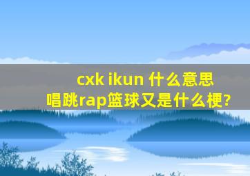 cxk ikun 什么意思,唱,跳,rap,篮球又是什么梗?