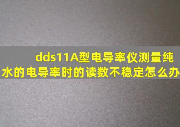 dds11A型电导率仪测量纯水的电导率时的读数不稳定怎么办