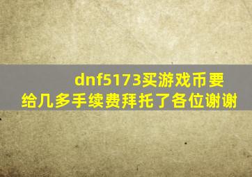 dnf5173买游戏币要给几多手续费(拜托了各位谢谢