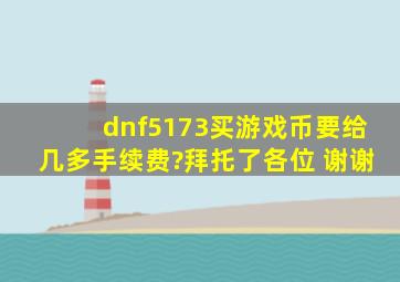 dnf5173买游戏币要给几多手续费?拜托了各位 谢谢