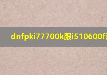 dnfpki77700k跟i510600f那个好