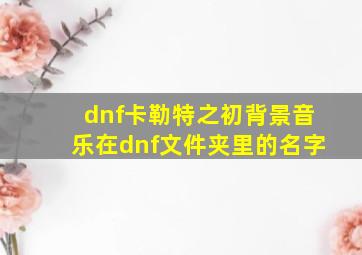 dnf卡勒特之初背景音乐在dnf文件夹里的名字