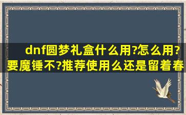 dnf圆梦礼盒什么用?怎么用?要魔锤不?推荐使用么还是留着春节套?...