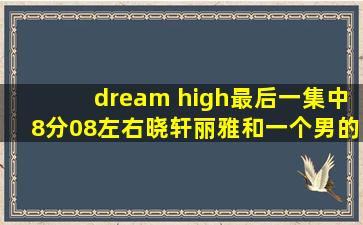 dream high最后一集中8分08左右晓轩,丽雅和一个男的在舞蹈室跳舞的...