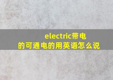 electric带电的,可通电的用英语怎么说