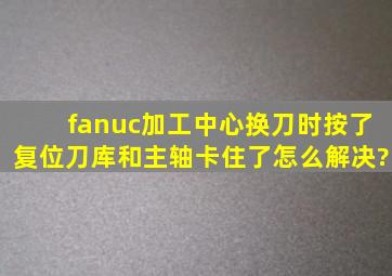 fanuc加工中心换刀时按了复位,刀库和主轴卡住了,怎么解决?