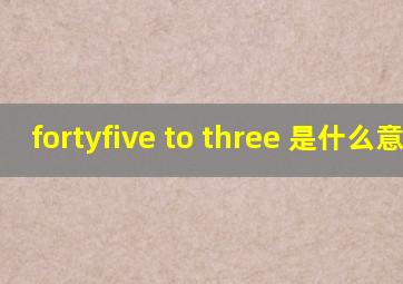 fortyfive to three 是什么意思