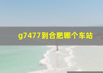 g7477到合肥哪个车站