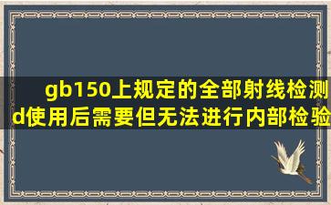 gb150上规定的全部射线检测d使用后需要但无法进行内部检验的容器...