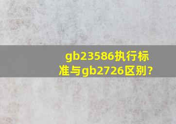 gb23586执行标准与gb2726区别?