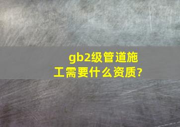 gb2级管道施工需要什么资质?