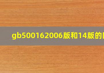 gb500162006版和14版的区别