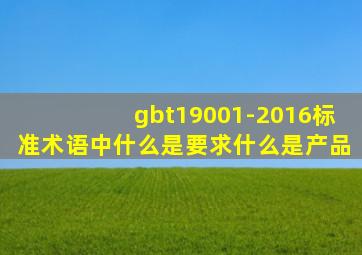 gbt19001-2016标准术语中,什么是要求,什么是产品